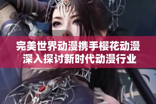 完美世界动漫携手樱花动漫 深入探讨新时代动漫行业发展动态