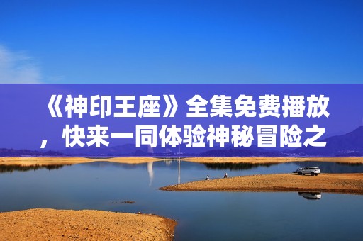《神印王座》全集免费播放，快来一同体验神秘冒险之旅！