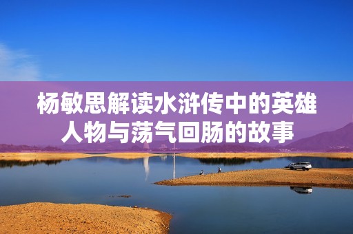 杨敏思解读水浒传中的英雄人物与荡气回肠的故事