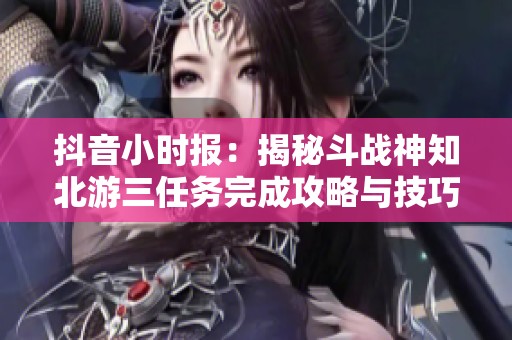 抖音小时报：揭秘斗战神知北游三任务完成攻略与技巧分析