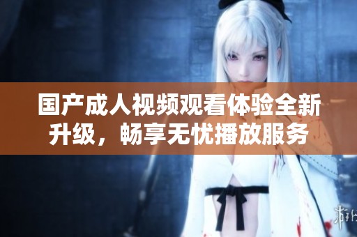 国产成人视频观看体验全新升级，畅享无忧播放服务