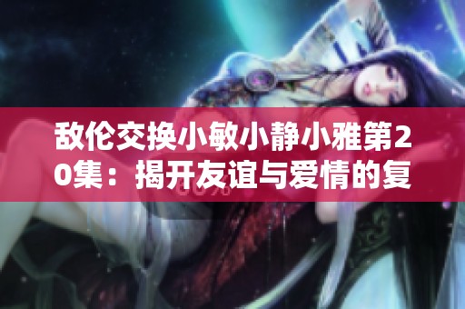 敌伦交换小敏小静小雅第20集：揭开友谊与爱情的复杂纠葛
