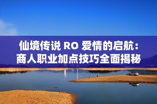 仙境传说 RO 爱情的启航：商人职业加点技巧全面揭秘