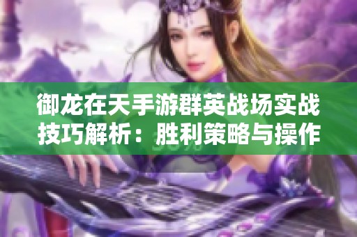 御龙在天手游群英战场实战技巧解析：胜利策略与操作全面指南