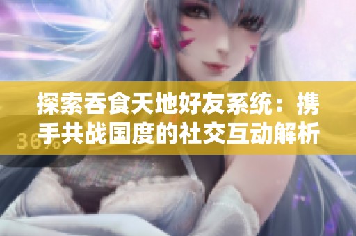 探索吞食天地好友系统：携手共战国度的社交互动解析