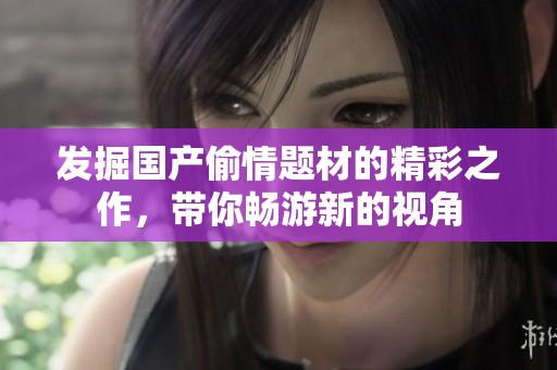 发掘国产偷情题材的精彩之作，带你畅游新的视角