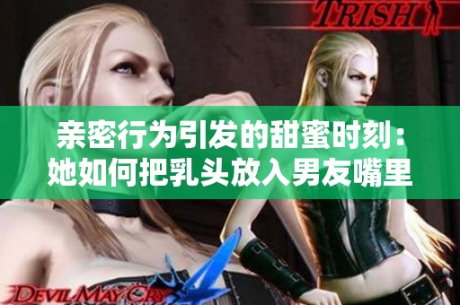 亲密行为引发的甜蜜时刻：她如何把乳头放入男友嘴里