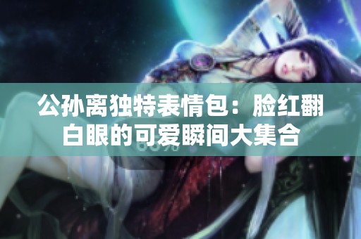 公孙离独特表情包：脸红翻白眼的可爱瞬间大集合