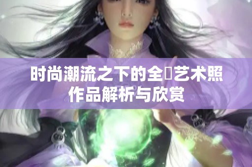 时尚潮流之下的全捰艺术照作品解析与欣赏