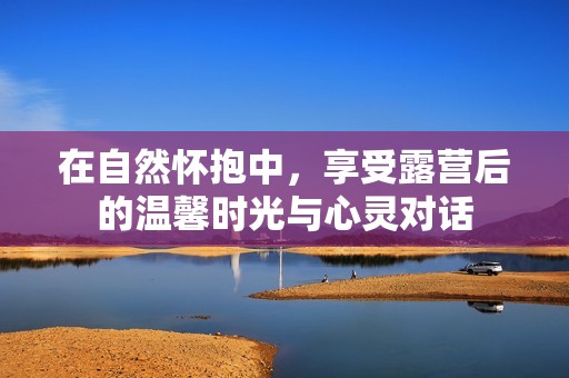 在自然怀抱中，享受露营后的温馨时光与心灵对话
