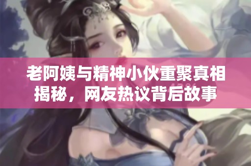 老阿姨与精神小伙重聚真相揭秘，网友热议背后故事