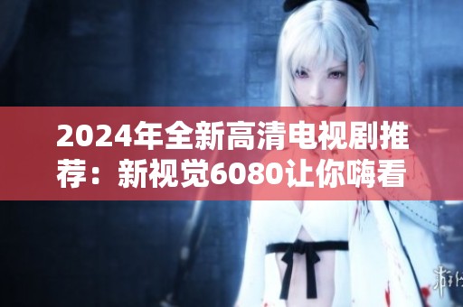 2024年全新高清电视剧推荐：新视觉6080让你嗨看不停