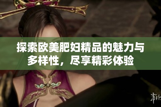 探索欧美肥妇精品的魅力与多样性，尽享精彩体验