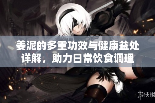 姜泥的多重功效与健康益处详解，助力日常饮食调理