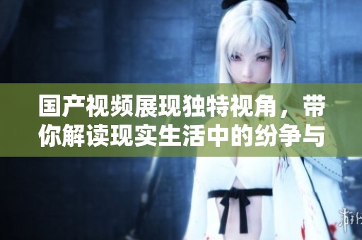 国产视频展现独特视角，带你解读现实生活中的纷争与情感