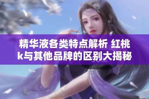 精华液各类特点解析 红桃k与其他品牌的区别大揭秘