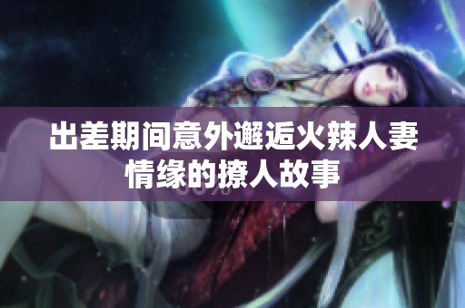 出差期间意外邂逅火辣人妻情缘的撩人故事