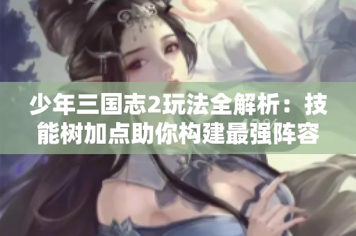 少年三国志2玩法全解析：技能树加点助你构建最强阵容策略
