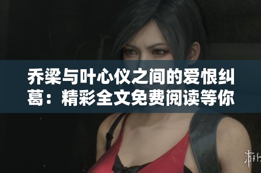 乔梁与叶心仪之间的爱恨纠葛：精彩全文免费阅读等你探索