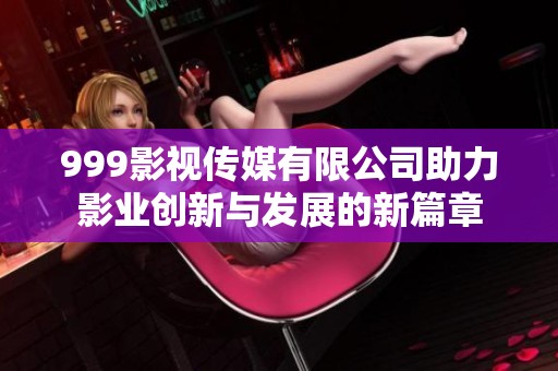 999影视传媒有限公司助力影业创新与发展的新篇章