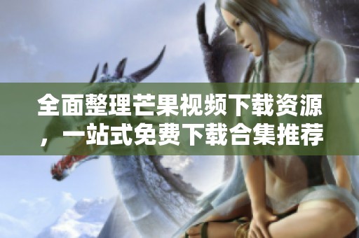 全面整理芒果视频下载资源，一站式免费下载合集推荐
