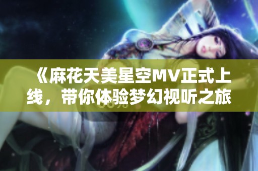 《麻花天美星空MV正式上线，带你体验梦幻视听之旅》