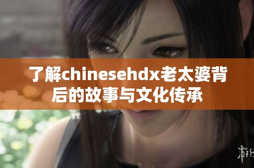 了解chinesehdx老太婆背后的故事与文化传承