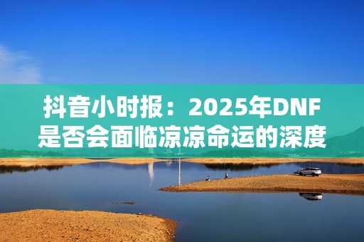 抖音小时报：2025年DNF是否会面临凉凉命运的深度分析