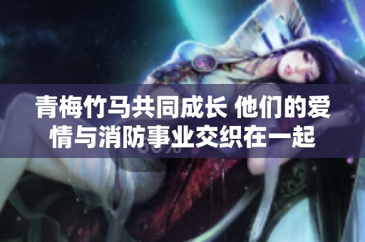 青梅竹马共同成长 他们的爱情与消防事业交织在一起