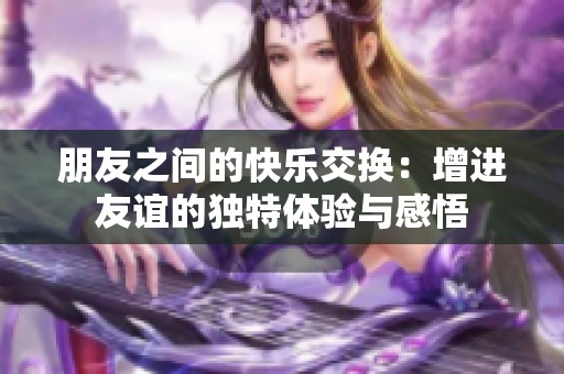 朋友之间的快乐交换：增进友谊的独特体验与感悟