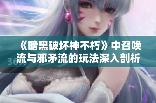 《暗黑破坏神不朽》中召唤流与邪矛流的玩法深入剖析与比较