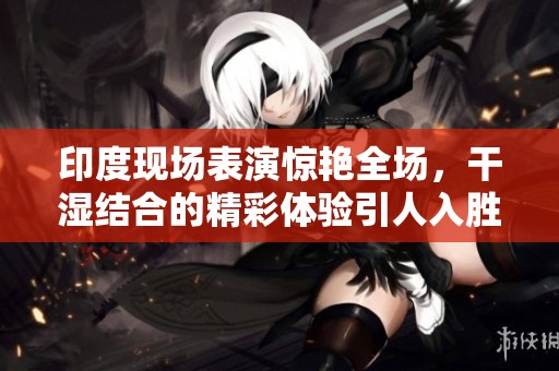 印度现场表演惊艳全场，干湿结合的精彩体验引人入胜