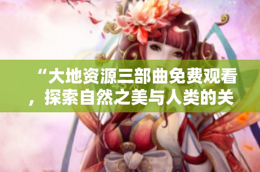 “大地资源三部曲免费观看，探索自然之美与人类的关系”