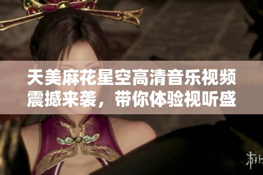 天美麻花星空高清音乐视频震撼来袭，带你体验视听盛宴