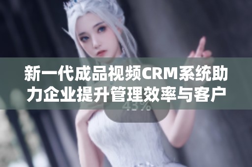 新一代成品视频CRM系统助力企业提升管理效率与客户体验