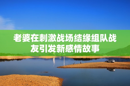 老婆在刺激战场结缘组队战友引发新感情故事
