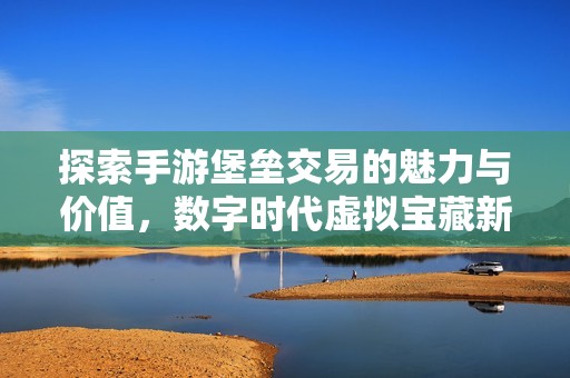探索手游堡垒交易的魅力与价值，数字时代虚拟宝藏新纪元