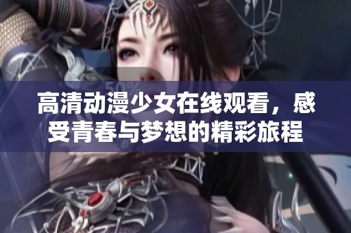 高清动漫少女在线观看，感受青春与梦想的精彩旅程