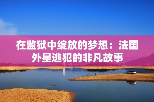 在监狱中绽放的梦想：法国外星逃犯的非凡故事