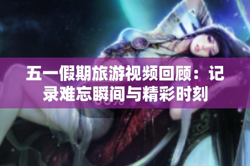 五一假期旅游视频回顾：记录难忘瞬间与精彩时刻