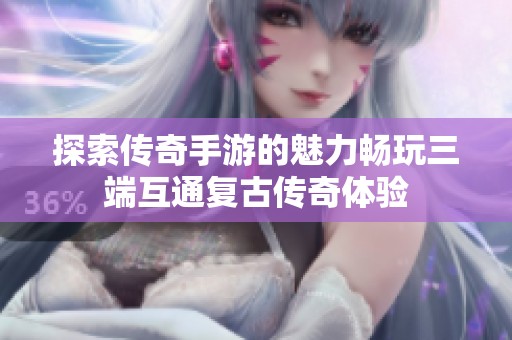 探索传奇手游的魅力畅玩三端互通复古传奇体验