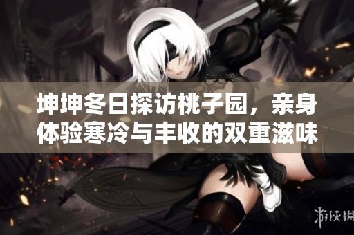 坤坤冬日探访桃子园，亲身体验寒冷与丰收的双重滋味