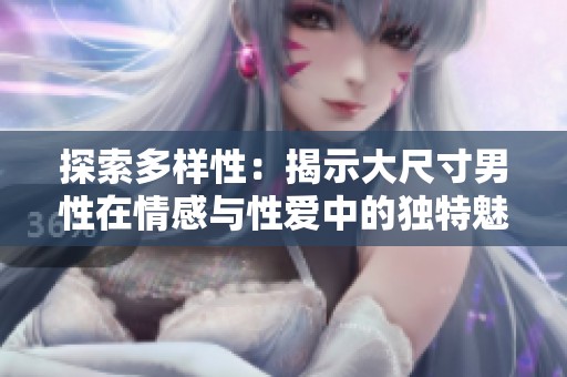 探索多样性：揭示大尺寸男性在情感与性爱中的独特魅力