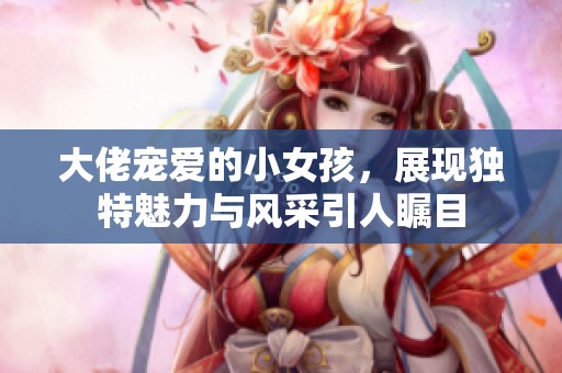 大佬宠爱的小女孩，展现独特魅力与风采引人瞩目