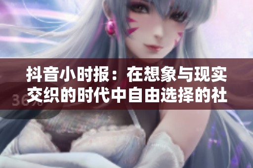 抖音小时报：在想象与现实交织的时代中自由选择的社交体验