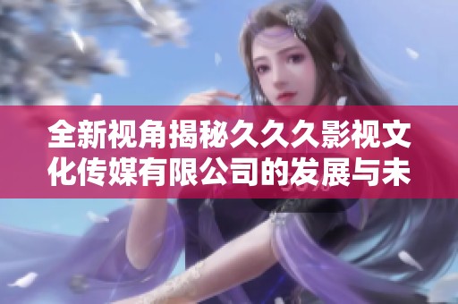 全新视角揭秘久久久影视文化传媒有限公司的发展与未来展望