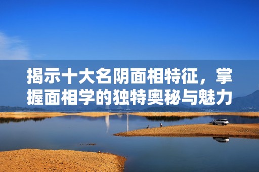 揭示十大名阴面相特征，掌握面相学的独特奥秘与魅力