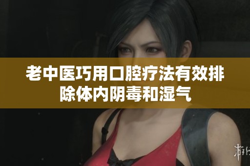 老中医巧用口腔疗法有效排除体内阴毒和湿气