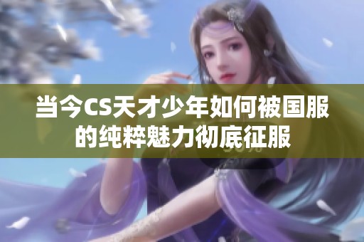 当今CS天才少年如何被国服的纯粹魅力彻底征服
