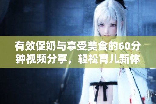 有效促奶与享受美食的60分钟视频分享，轻松育儿新体验